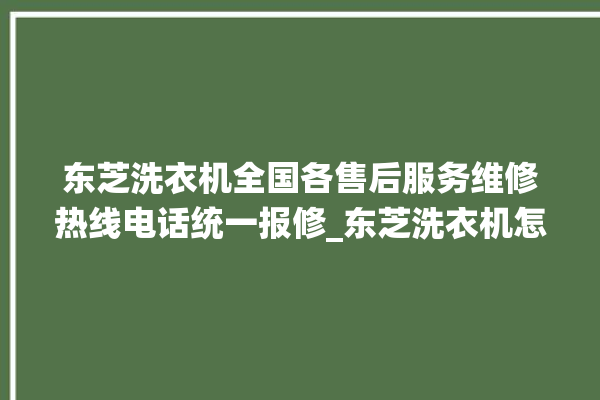 东芝洗衣机全国各售后服务维修热线电话统一报修_东芝洗衣机怎么解除锁 。东芝