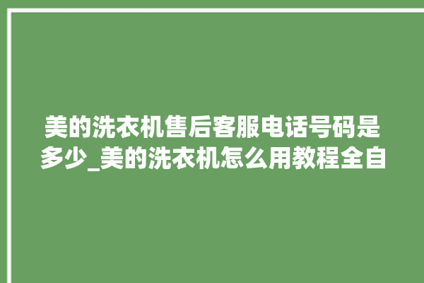 美的洗衣机售后客服电话号码是多少_美的洗衣机怎么用教程全自动 。洗衣机