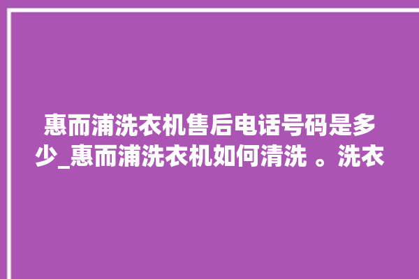 惠而浦洗衣机售后电话号码是多少_惠而浦洗衣机如何清洗 。洗衣机