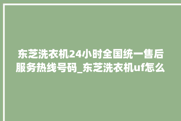 东芝洗衣机24小时全国统一售后服务热线号码_东芝洗衣机uf怎么处理 。东芝