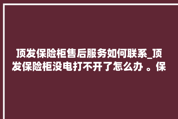 顶发保险柜售后服务如何联系_顶发保险柜没电打不开了怎么办 。保险柜