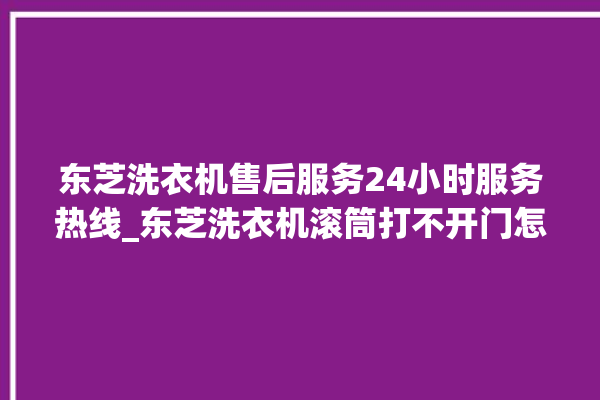 东芝洗衣机售后服务24小时服务热线_东芝洗衣机滚筒打不开门怎么办 。东芝