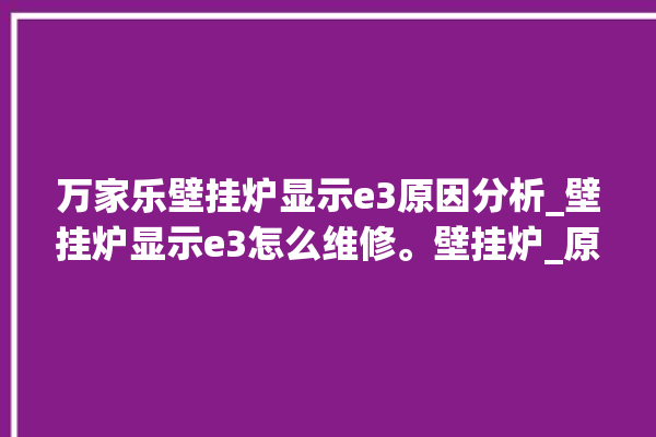 万家乐壁挂炉显示e3原因分析_壁挂炉显示e3怎么维修。壁挂炉_原因