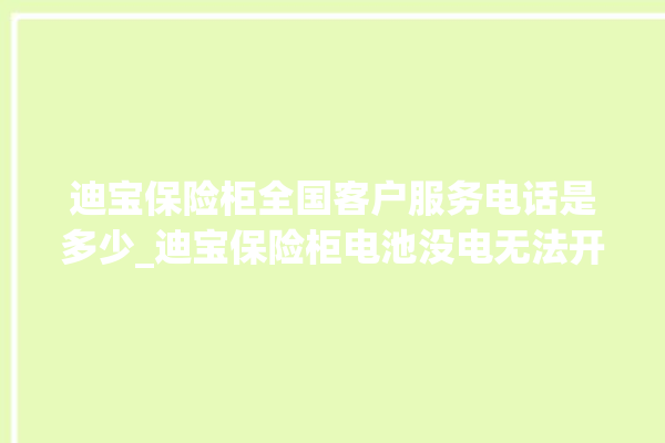 迪宝保险柜全国客户服务电话是多少_迪宝保险柜电池没电无法开门怎么办 。保险柜