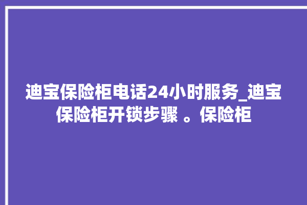 迪宝保险柜电话24小时服务_迪宝保险柜开锁步骤 。保险柜