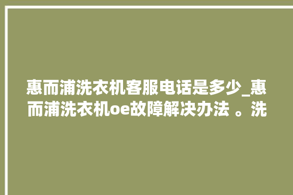 惠而浦洗衣机客服电话是多少_惠而浦洗衣机oe故障解决办法 。洗衣机