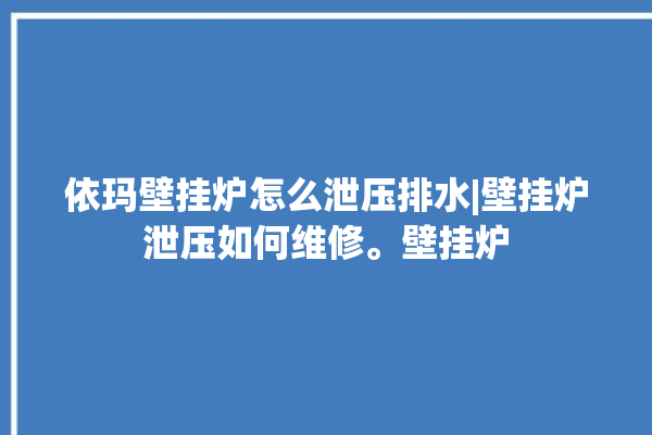 依玛壁挂炉怎么泄压排水|壁挂炉泄压如何维修。壁挂炉