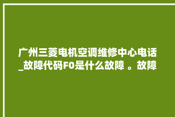 广州三菱电机空调维修中心电话_故障代码F0是什么故障 。故障