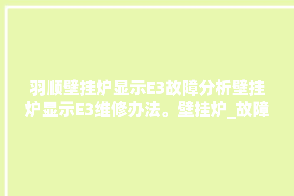 羽顺壁挂炉显示E3故障分析壁挂炉显示E3维修办法。壁挂炉_故障分析