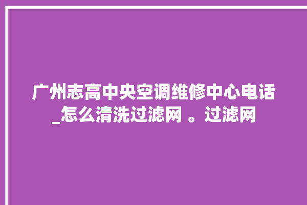 广州志高中央空调维修中心电话_怎么清洗过滤网 。过滤网