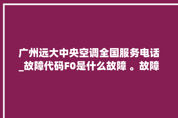 广州远大中央空调全国服务电话_故障代码F0是什么故障 。故障