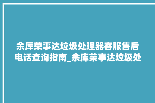 余库荣事达垃圾处理器客服售后电话查询指南_余库荣事达垃圾处理器自动进水功能 。处理器