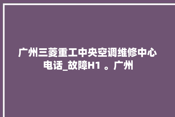 广州三菱重工中央空调维修中心电话_故障H1 。广州