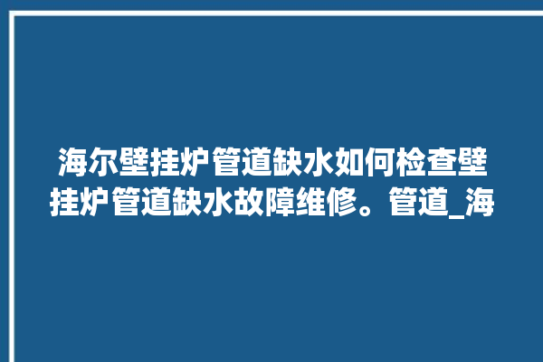 海尔壁挂炉管道缺水如何检查壁挂炉管道缺水故障维修。管道_海尔