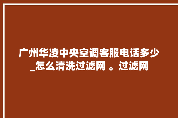 广州华凌中央空调客服电话多少_怎么清洗过滤网 。过滤网