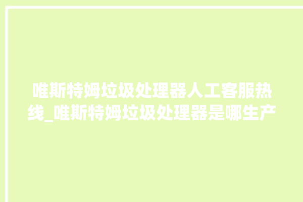 唯斯特姆垃圾处理器人工客服热线_唯斯特姆垃圾处理器是哪生产的 。斯特