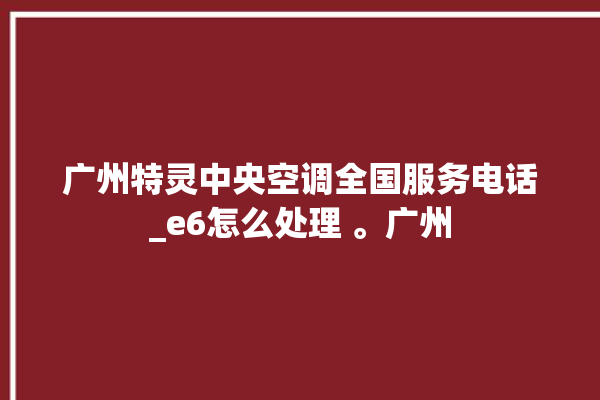 广州特灵中央空调全国服务电话_e6怎么处理 。广州