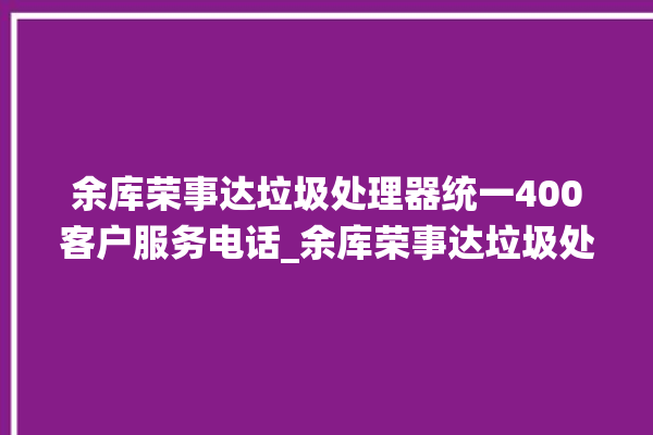 余库荣事达垃圾处理器统一400客户服务电话_余库荣事达垃圾处理器复位开关在哪里 。处理器