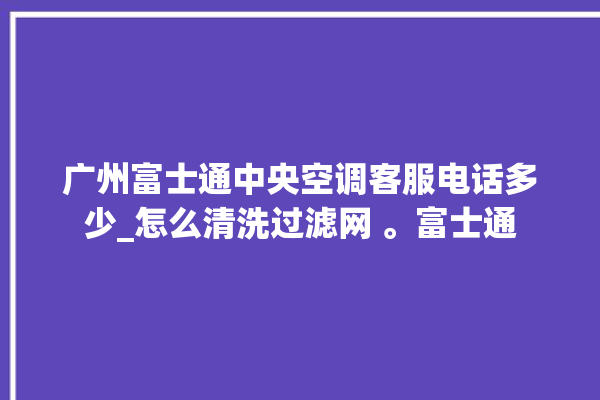 广州富士通中央空调客服电话多少_怎么清洗过滤网 。富士通