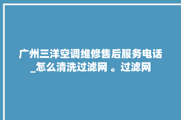 广州三洋空调维修售后服务电话_怎么清洗过滤网 。过滤网