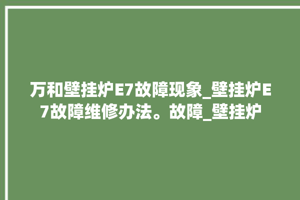 万和壁挂炉E7故障现象_壁挂炉E7故障维修办法。故障_壁挂炉