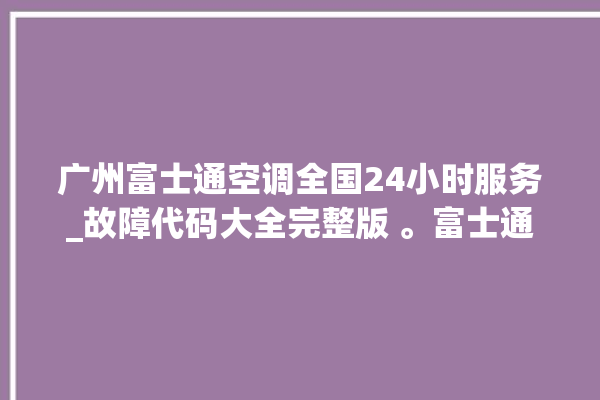 广州富士通空调全国24小时服务_故障代码大全完整版 。富士通