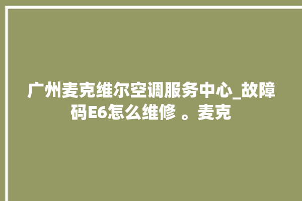 广州麦克维尔空调服务中心_故障码E6怎么维修 。麦克