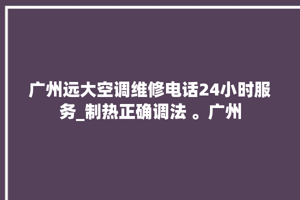 广州远大空调维修电话24小时服务_制热正确调法 。广州