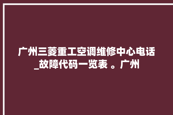 广州三菱重工空调维修中心电话_故障代码一览表 。广州