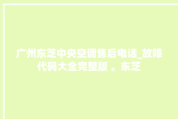 广州东芝中央空调售后电话_故障代码大全完整版 。东芝