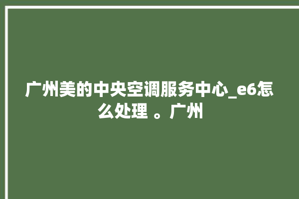 广州美的中央空调服务中心_e6怎么处理 。广州