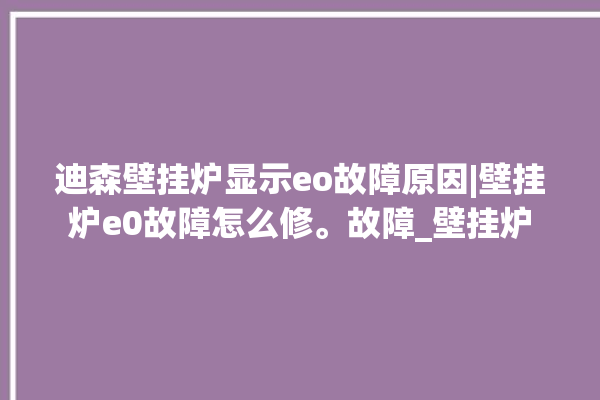 迪森壁挂炉显示eo故障原因|壁挂炉e0故障怎么修。故障_壁挂炉