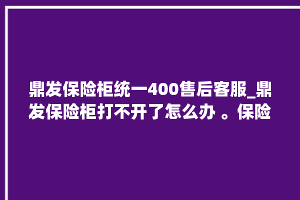 鼎发保险柜统一400售后客服_鼎发保险柜打不开了怎么办 。保险柜