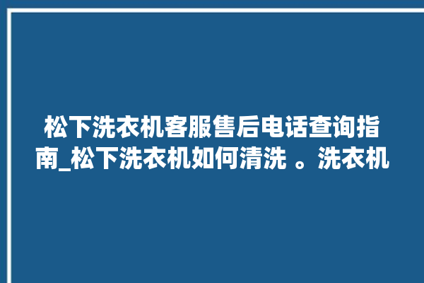 松下洗衣机客服售后电话查询指南_松下洗衣机如何清洗 。洗衣机