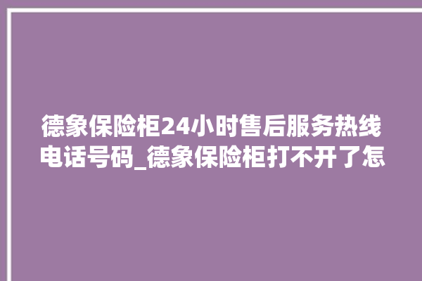 德象保险柜24小时售后服务热线电话号码_德象保险柜打不开了怎么办 。保险柜