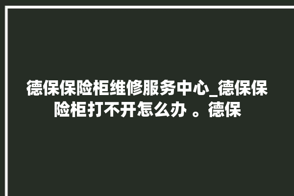 德保保险柜维修服务中心_德保保险柜打不开怎么办 。德保