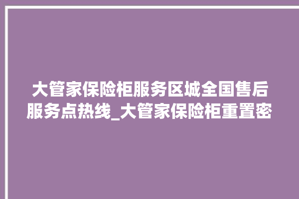 大管家保险柜服务区城全国售后服务点热线_大管家保险柜重置密码教程 。保险柜