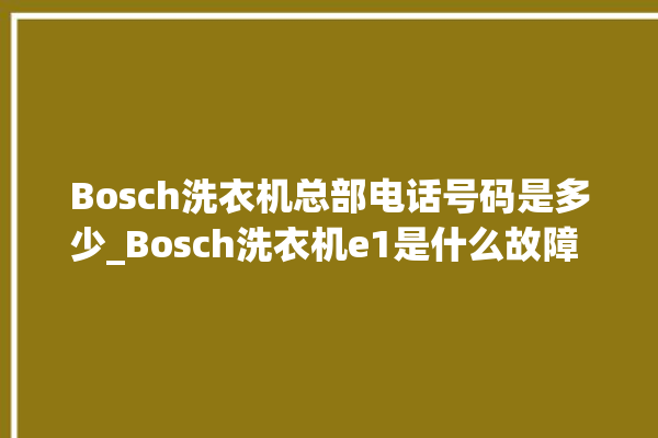 Bosch洗衣机总部电话号码是多少_Bosch洗衣机e1是什么故障 。洗衣机