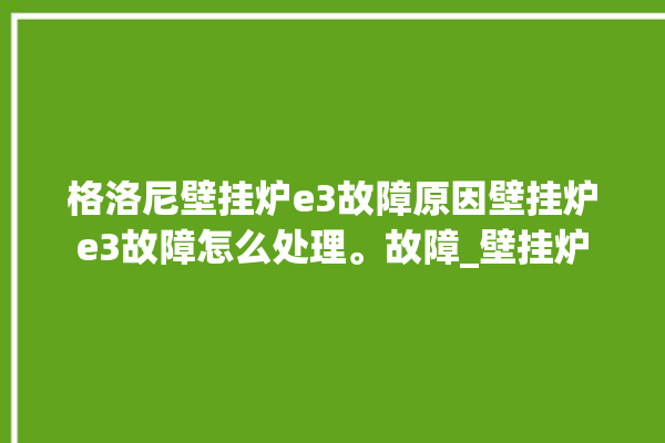 格洛尼壁挂炉e3故障原因壁挂炉e3故障怎么处理。故障_壁挂炉