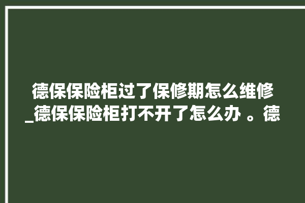 德保保险柜过了保修期怎么维修_德保保险柜打不开了怎么办 。德保