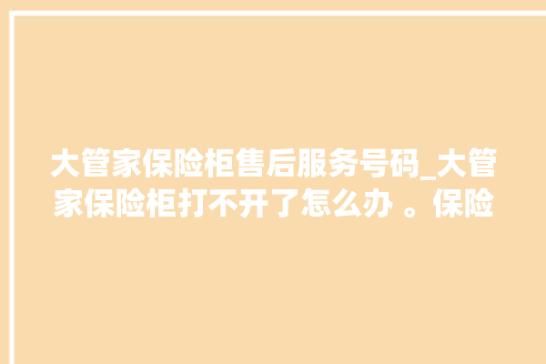 大管家保险柜售后服务号码_大管家保险柜打不开了怎么办 。保险柜