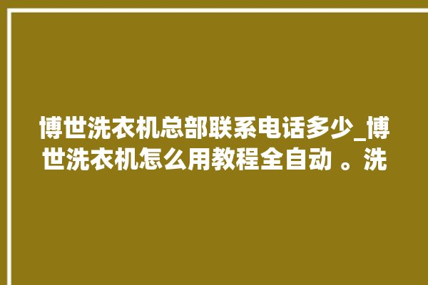 博世洗衣机总部联系电话多少_博世洗衣机怎么用教程全自动 。洗衣机