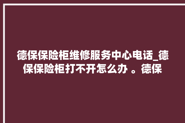 德保保险柜维修服务中心电话_德保保险柜打不开怎么办 。德保