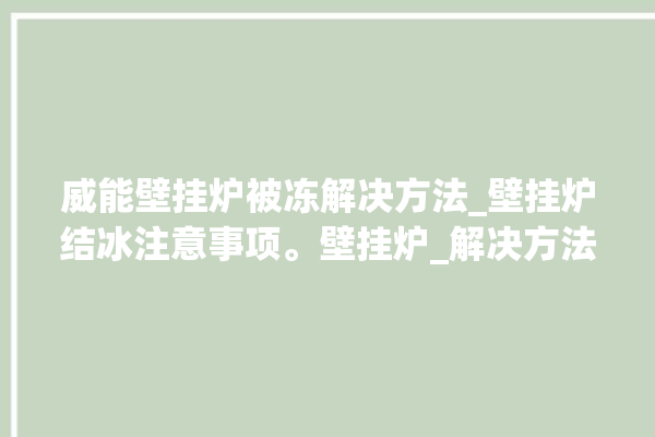 威能壁挂炉被冻解决方法_壁挂炉结冰注意事项。壁挂炉_解决方法