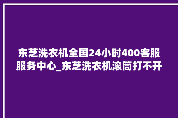 东芝洗衣机全国24小时400客服服务中心_东芝洗衣机滚筒打不开门怎么办 。东芝