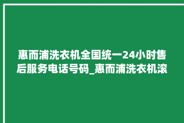 惠而浦洗衣机全国统一24小时售后服务电话号码_惠而浦洗衣机滚筒打不开门怎么办 。洗衣机