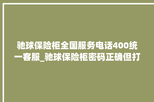 驰球保险柜全国服务电话400统一客服_驰球保险柜密码正确但打不开 。保险柜