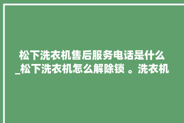 松下洗衣机售后服务电话是什么_松下洗衣机怎么解除锁 。洗衣机