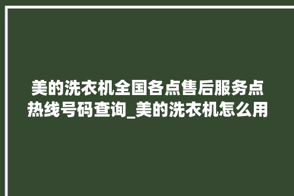 美的洗衣机全国各点售后服务点热线号码查询_美的洗衣机怎么用教程全自动 。洗衣机