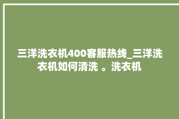 三洋洗衣机400客服热线_三洋洗衣机如何清洗 。洗衣机